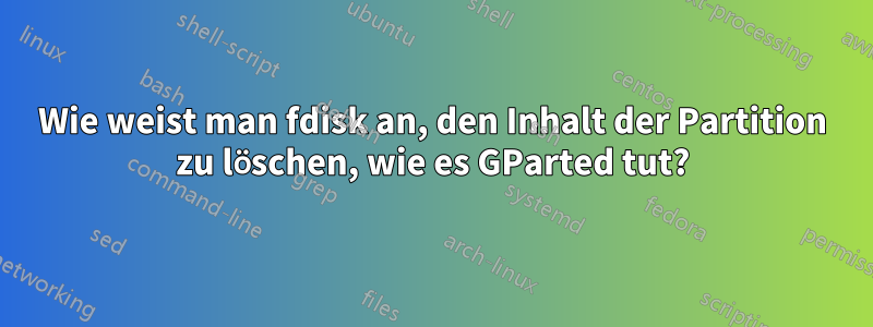 Wie weist man fdisk an, den Inhalt der Partition zu löschen, wie es GParted tut?