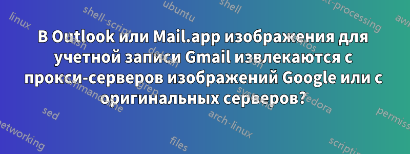 В Outlook или Mail.app изображения для учетной записи Gmail извлекаются с прокси-серверов изображений Google или с оригинальных серверов?