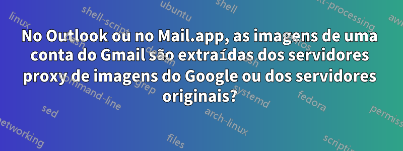 No Outlook ou no Mail.app, as imagens de uma conta do Gmail são extraídas dos servidores proxy de imagens do Google ou dos servidores originais?