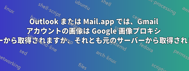 Outlook または Mail.app では、Gmail アカウントの画像は Google 画像プロキシ サーバーから取得されますか、それとも元のサーバーから取得されますか?