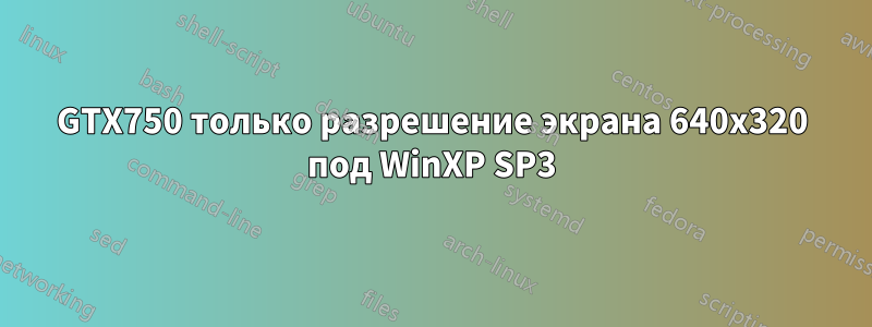 GTX750 только разрешение экрана 640x320 под WinXP SP3