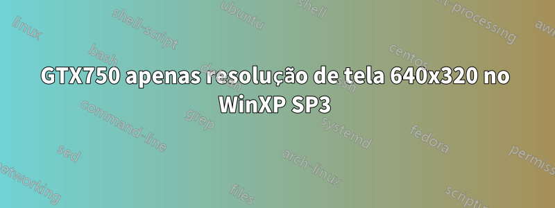 GTX750 apenas resolução de tela 640x320 no WinXP SP3