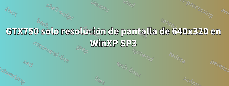 GTX750 solo resolución de pantalla de 640x320 en WinXP SP3