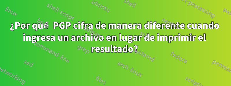 ¿Por qué PGP cifra de manera diferente cuando ingresa un archivo en lugar de imprimir el resultado?