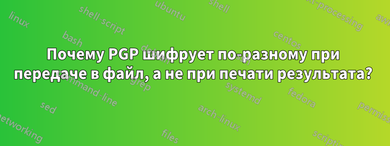 Почему PGP шифрует по-разному при передаче в файл, а не при печати результата?