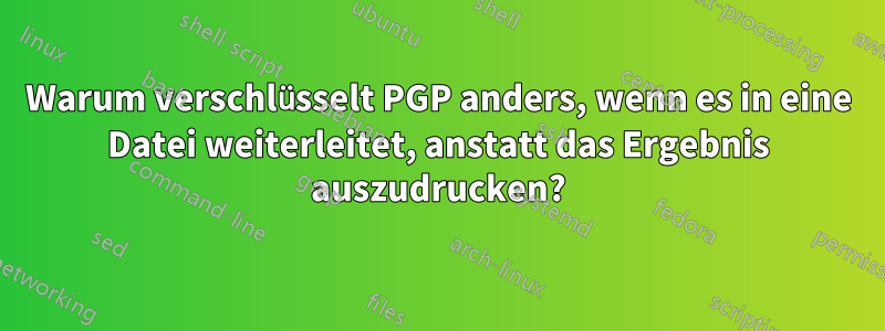 Warum verschlüsselt PGP anders, wenn es in eine Datei weiterleitet, anstatt das Ergebnis auszudrucken?
