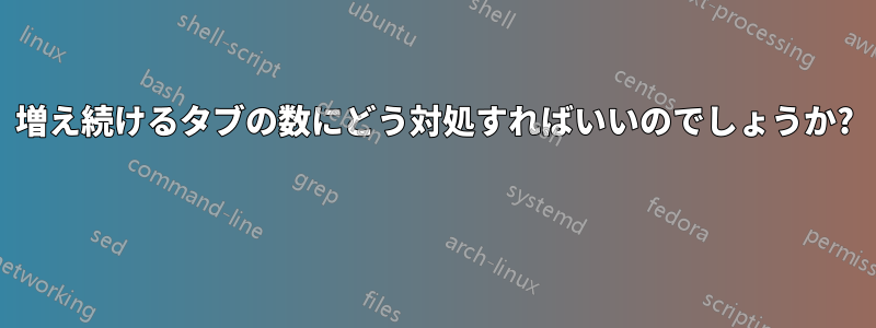 増え続けるタブの数にどう対処すればいいのでしょうか? 