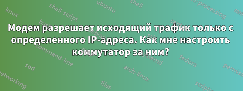 Модем разрешает исходящий трафик только с определенного IP-адреса. Как мне настроить коммутатор за ним?