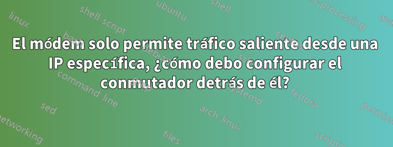 El módem solo permite tráfico saliente desde una IP específica, ¿cómo debo configurar el conmutador detrás de él?