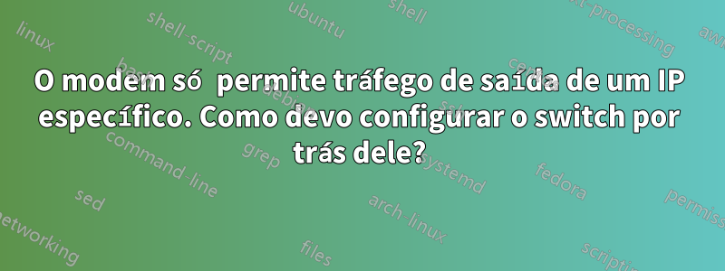 O modem só permite tráfego de saída de um IP específico. Como devo configurar o switch por trás dele?