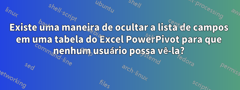 Existe uma maneira de ocultar a lista de campos em uma tabela do Excel PowerPivot para que nenhum usuário possa vê-la?