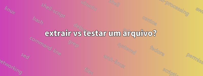 extrair vs testar um arquivo?