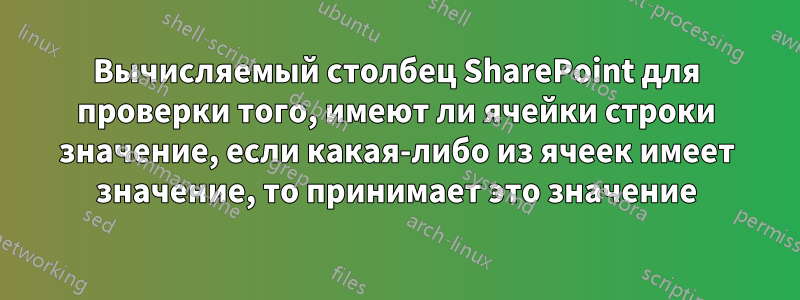 Вычисляемый столбец SharePoint для проверки того, имеют ли ячейки строки значение, если какая-либо из ячеек имеет значение, то принимает это значение