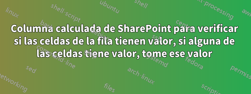 Columna calculada de SharePoint para verificar si las celdas de la fila tienen valor, si alguna de las celdas tiene valor, tome ese valor