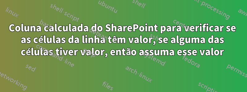 Coluna calculada do SharePoint para verificar se as células da linha têm valor, se alguma das células tiver valor, então assuma esse valor