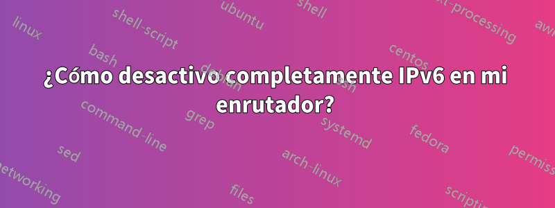 ¿Cómo desactivo completamente IPv6 en mi enrutador?