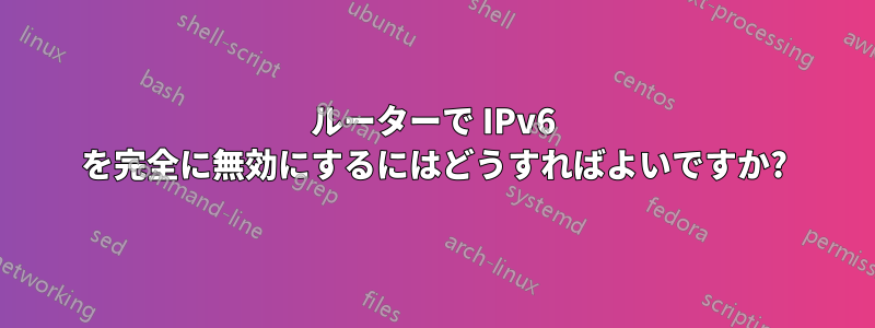 ルーターで IPv6 を完全に無効にするにはどうすればよいですか?