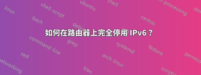 如何在路由器上完全停用 IPv6？