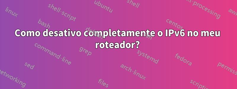 Como desativo completamente o IPv6 no meu roteador?