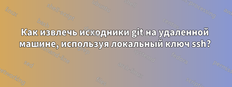 Как извлечь исходники git на удаленной машине, используя локальный ключ ssh?