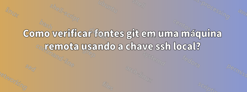 Como verificar fontes git em uma máquina remota usando a chave ssh local?