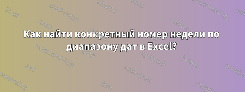 Как найти конкретный номер недели по диапазону дат в Excel?