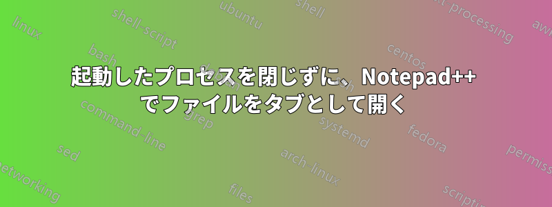 起動したプロセスを閉じずに、Notepad++ でファイルをタブとして開く