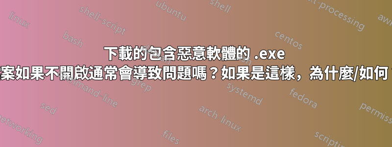 下載的包含惡意軟體的 .exe 檔案如果不開啟通常會導致問題嗎？如果是這樣，為什麼/如何？