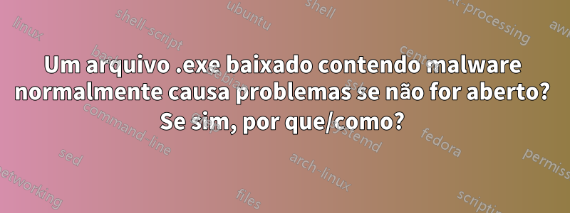 Um arquivo .exe baixado contendo malware normalmente causa problemas se não for aberto? Se sim, por que/como?