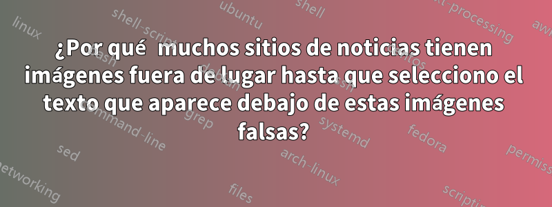 ¿Por qué muchos sitios de noticias tienen imágenes fuera de lugar hasta que selecciono el texto que aparece debajo de estas imágenes falsas?