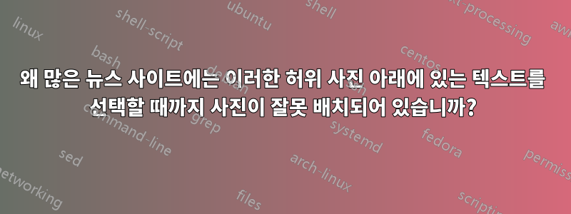 왜 많은 뉴스 사이트에는 이러한 허위 사진 아래에 있는 텍스트를 선택할 때까지 사진이 잘못 배치되어 있습니까?