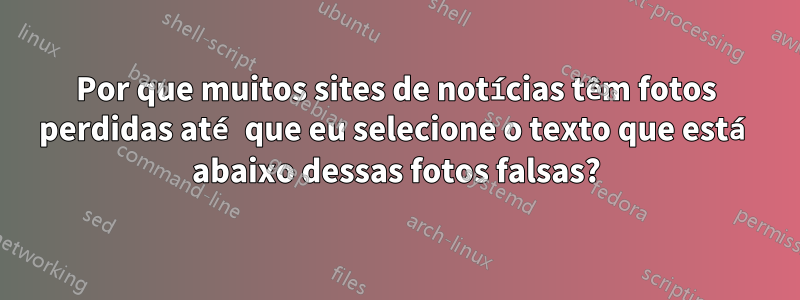 Por que muitos sites de notícias têm fotos perdidas até que eu selecione o texto que está abaixo dessas fotos falsas?