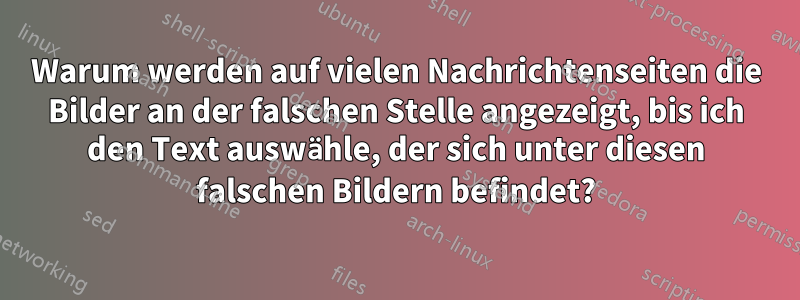 Warum werden auf vielen Nachrichtenseiten die Bilder an der falschen Stelle angezeigt, bis ich den Text auswähle, der sich unter diesen falschen Bildern befindet?