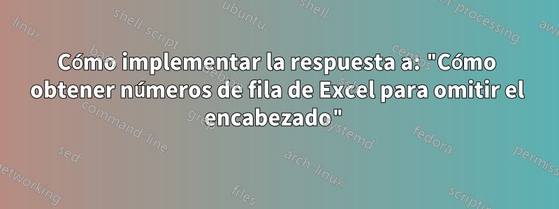 Cómo implementar la respuesta a: "Cómo obtener números de fila de Excel para omitir el encabezado"