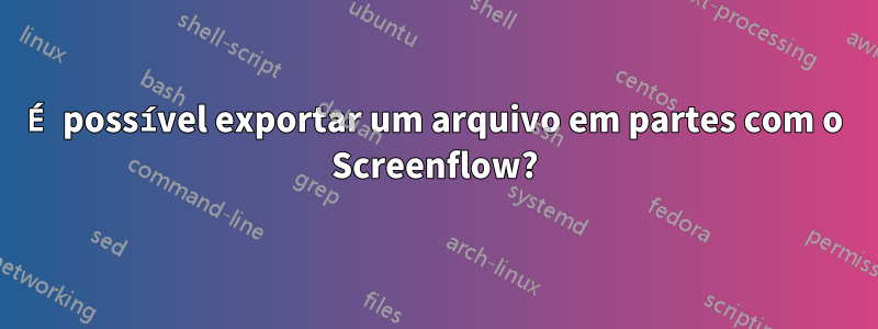 É possível exportar um arquivo em partes com o Screenflow?