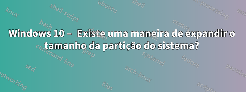 Windows 10 – Existe uma maneira de expandir o tamanho da partição do sistema?