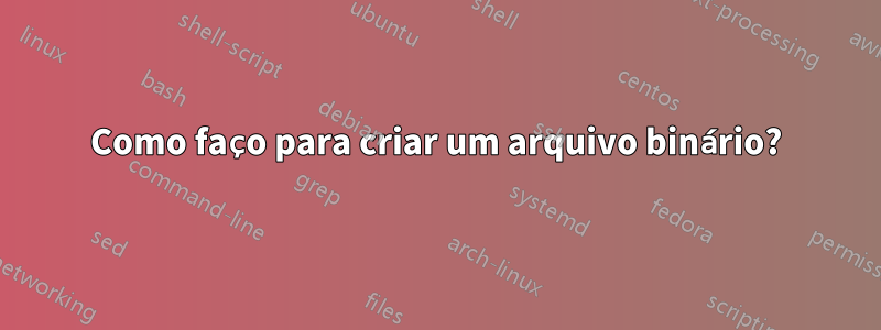 Como faço para criar um arquivo binário?