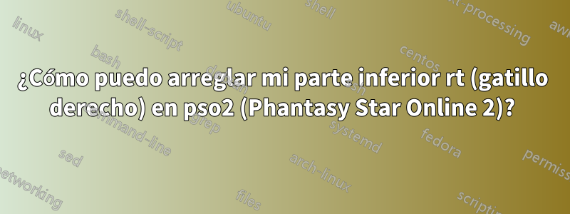 ¿Cómo puedo arreglar mi parte inferior rt (gatillo derecho) en pso2 (Phantasy Star Online 2)?