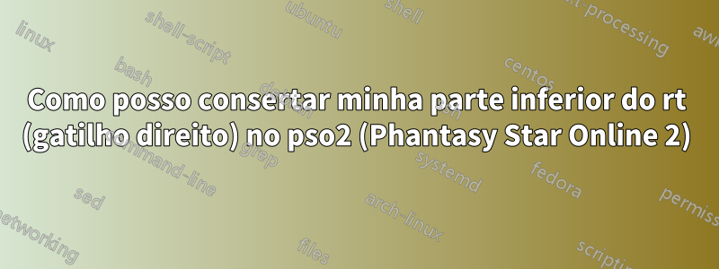 Como posso consertar minha parte inferior do rt (gatilho direito) no pso2 (Phantasy Star Online 2)