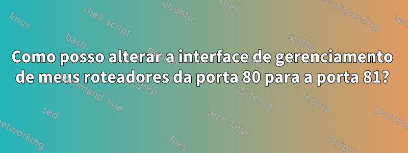 Como posso alterar a interface de gerenciamento de meus roteadores da porta 80 para a porta 81?