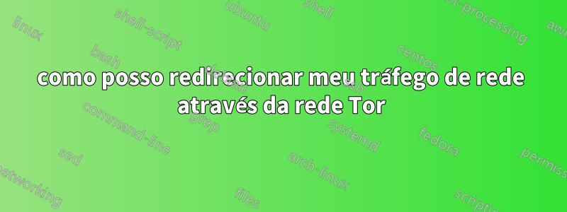 como posso redirecionar meu tráfego de rede através da rede Tor