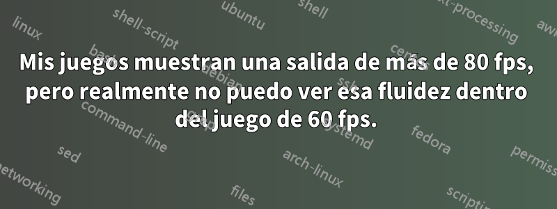 Mis juegos muestran una salida de más de 80 fps, pero realmente no puedo ver esa fluidez dentro del juego de 60 fps.