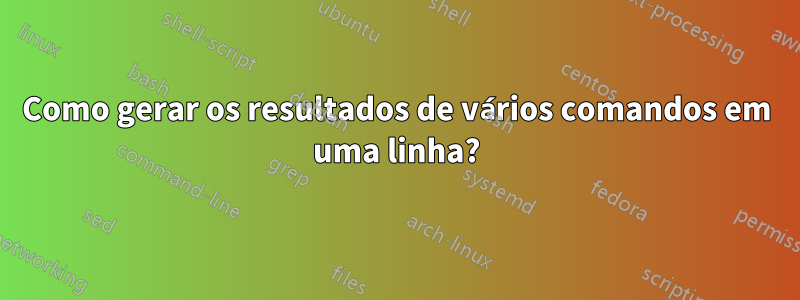 Como gerar os resultados de vários comandos em uma linha?