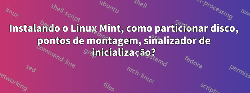 Instalando o Linux Mint, como particionar disco, pontos de montagem, sinalizador de inicialização?