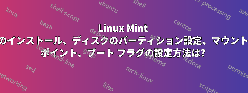 Linux Mint のインストール、ディスクのパーティション設定、マウント ポイント、ブート フラグの設定方法は?