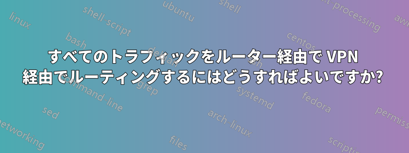 すべてのトラフィックをルーター経由で VPN 経由でルーティングするにはどうすればよいですか?