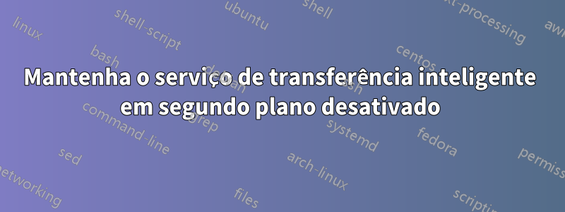 Mantenha o serviço de transferência inteligente em segundo plano desativado