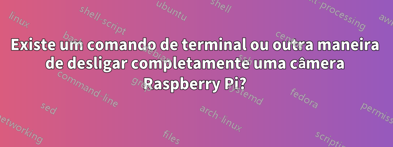 Existe um comando de terminal ou outra maneira de desligar completamente uma câmera Raspberry Pi?