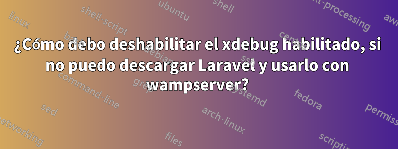 ¿Cómo debo deshabilitar el xdebug habilitado, si no puedo descargar Laravel y usarlo con wampserver?