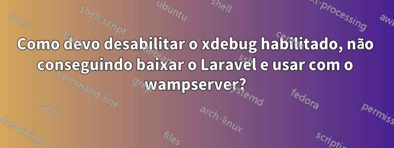 Como devo desabilitar o xdebug habilitado, não conseguindo baixar o Laravel e usar com o wampserver?